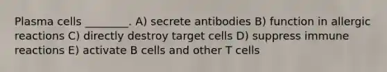 Plasma cells ________. A) secrete antibodies B) function in allergic reactions C) directly destroy target cells D) suppress immune reactions E) activate B cells and other T cells