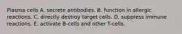 Plasma cells A. secrete antibodies. B. function in allergic reactions. C. directly destroy target cells. D. suppress immune reactions. E. activate B-cells and other T-cells.