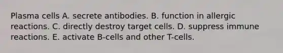 Plasma cells A. secrete antibodies. B. function in allergic reactions. C. directly destroy target cells. D. suppress immune reactions. E. activate B-cells and other T-cells.