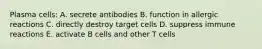 Plasma cells: A. secrete antibodies B. function in allergic reactions C. directly destroy target cells D. suppress immune reactions E. activate B cells and other T cells