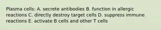 Plasma cells: A. secrete antibodies B. function in allergic reactions C. directly destroy target cells D. suppress immune reactions E. activate B cells and other T cells