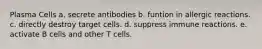 Plasma Cells a. secrete antibodies b. funtion in allergic reactions. c. directly destroy target cells. d. suppress immune reactions. e. activate B cells and other T cells.