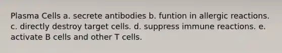 Plasma Cells a. secrete antibodies b. funtion in allergic reactions. c. directly destroy target cells. d. suppress immune reactions. e. activate B cells and other T cells.