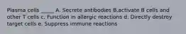 Plasma cells _____ A. Secrete antibodies B.activate B cells and other T cells c. Function in allergic reactions d. Directly destroy target cells e. Suppress immune reactions