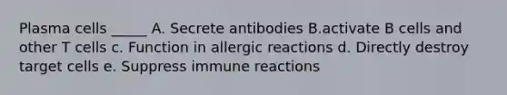 Plasma cells _____ A. Secrete antibodies B.activate B cells and other T cells c. Function in allergic reactions d. Directly destroy target cells e. Suppress immune reactions