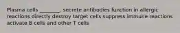 Plasma cells ________. secrete antibodies function in allergic reactions directly destroy target cells suppress immune reactions activate B cells and other T cells