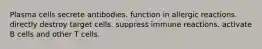 Plasma cells secrete antibodies. function in allergic reactions. directly destroy target cells. suppress immune reactions. activate B cells and other T cells.