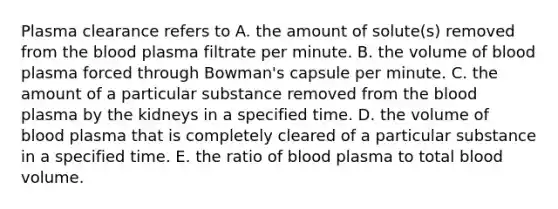 Plasma clearance refers to A. the amount of solute(s) removed from <a href='https://www.questionai.com/knowledge/k7oXMfj7lk-the-blood' class='anchor-knowledge'>the blood</a> plasma filtrate per minute. B. the volume of blood plasma forced through Bowman's capsule per minute. C. the amount of a particular substance removed from the blood plasma by the kidneys in a specified time. D. the volume of blood plasma that is completely cleared of a particular substance in a specified time. E. the ratio of blood plasma to total blood volume.