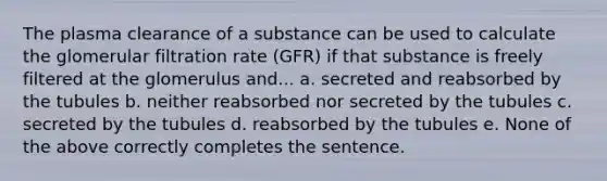 The plasma clearance of a substance can be used to calculate the glomerular filtration rate (GFR) if that substance is freely filtered at the glomerulus and... a. secreted and reabsorbed by the tubules b. neither reabsorbed nor secreted by the tubules c. secreted by the tubules d. reabsorbed by the tubules e. None of the above correctly completes the sentence.