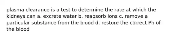 plasma clearance is a test to determine the rate at which the kidneys can a. excrete water b. reabsorb ions c. remove a particular substance from the blood d. restore the correct Ph of the blood