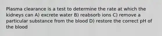 Plasma clearance is a test to determine the rate at which the kidneys can A) excrete water B) reabsorb ions C) remove a particular substance from <a href='https://www.questionai.com/knowledge/k7oXMfj7lk-the-blood' class='anchor-knowledge'>the blood</a> D) restore the correct pH of the blood