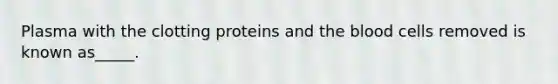 Plasma with the clotting proteins and the blood cells removed is known as_____.