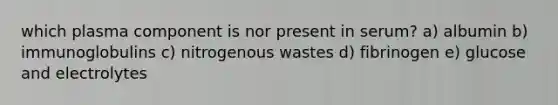 which plasma component is nor present in serum? a) albumin b) immunoglobulins c) nitrogenous wastes d) fibrinogen e) glucose and electrolytes