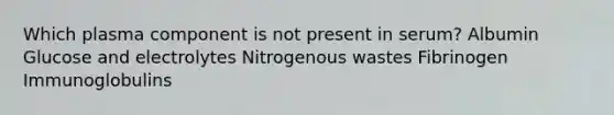 Which plasma component is not present in serum? Albumin Glucose and electrolytes Nitrogenous wastes Fibrinogen Immunoglobulins