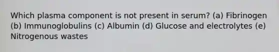 Which plasma component is not present in serum? (a) Fibrinogen (b) Immunoglobulins (c) Albumin (d) Glucose and electrolytes (e) Nitrogenous wastes