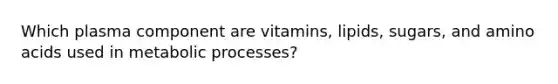 Which plasma component are vitamins, lipids, sugars, and amino acids used in metabolic processes?