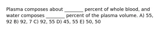 Plasma composes about ________ percent of whole blood, and water composes ________ percent of the plasma volume. A) 55, 92 B) 92, 7 C) 92, 55 D) 45, 55 E) 50, 50