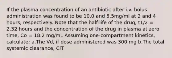 If the plasma concentration of an antibiotic after i.v. bolus administration was found to be 10.0 and 5.5mg/ml at 2 and 4 hours, respectively. Note that the half-life of the drug, t1/2 = 2.32 hours and the concentration of the drug in plasma at zero time, Co = 18.2 mg/mL Assuming one-compartment kinetics, calculate: a.The Vd, if dose administered was 300 mg b.The total systemic clearance, ClT