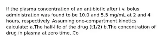 If the plasma concentration of an antibiotic after i.v. bolus administration was found to be 10.0 and 5.5 mg/mL at 2 and 4 hours, respectively. Assuming one-compartment kinetics, calculate: a.The half-life of the drug (t1/2) b.The concentration of drug in plasma at zero time, Co