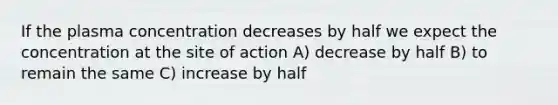 If the plasma concentration decreases by half we expect the concentration at the site of action A) decrease by half B) to remain the same C) increase by half