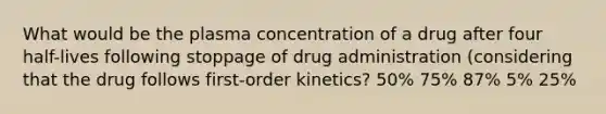 What would be the plasma concentration of a drug after four half-lives following stoppage of drug administration (considering that the drug follows first-order kinetics? 50% 75% 87% 5% 25%