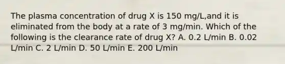 The plasma concentration of drug X is 150 mg/L,and it is eliminated from the body at a rate of 3 mg/min. Which of the following is the clearance rate of drug X? A. 0.2 L/min B. 0.02 L/min C. 2 L/min D. 50 L/min E. 200 L/min