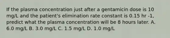 If the plasma concentration just after a gentamicin dose is 10 mg/L and the patient's elimination rate constant is 0.15 hr -1, predict what the plasma concentration will be 8 hours later. A. 6.0 mg/L B. 3.0 mg/L C. 1.5 mg/L D. 1.0 mg/L