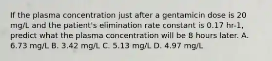 If the plasma concentration just after a gentamicin dose is 20 mg/L and the patient's elimination rate constant is 0.17 hr-1, predict what the plasma concentration will be 8 hours later. A. 6.73 mg/L B. 3.42 mg/L C. 5.13 mg/L D. 4.97 mg/L