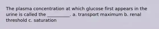 The plasma concentration at which glucose first appears in the urine is called the __________. a. transport maximum b. renal threshold c. saturation