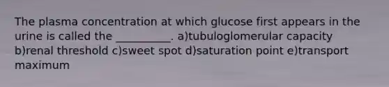 The plasma concentration at which glucose first appears in the urine is called the __________. a)tubuloglomerular capacity b)renal threshold c)sweet spot d)saturation point e)transport maximum