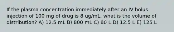 If the plasma concentration immediately after an IV bolus injection of 100 mg of drug is 8 ug/mL, what is the volume of distribution? A) 12.5 mL B) 800 mL C) 80 L D) 12.5 L E) 125 L