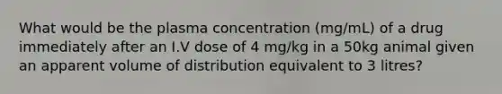 What would be the plasma concentration (mg/mL) of a drug immediately after an I.V dose of 4 mg/kg in a 50kg animal given an apparent volume of distribution equivalent to 3 litres?