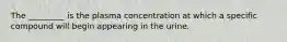 The _________ is the plasma concentration at which a specific compound will begin appearing in the urine.