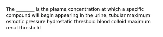 The ________ is the plasma concentration at which a specific compound will begin appearing in the urine. tubular maximum osmotic pressure hydrostatic threshold blood colloid maximum renal threshold