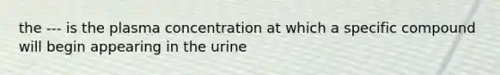 the --- is the plasma concentration at which a specific compound will begin appearing in the urine