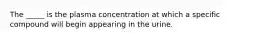 The _____ is the plasma concentration at which a specific compound will begin appearing in the urine.