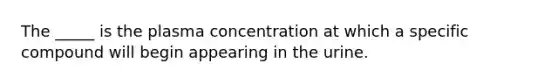 The _____ is the plasma concentration at which a specific compound will begin appearing in the urine.