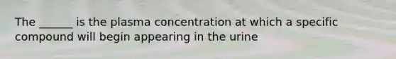 The ______ is the plasma concentration at which a specific compound will begin appearing in the urine