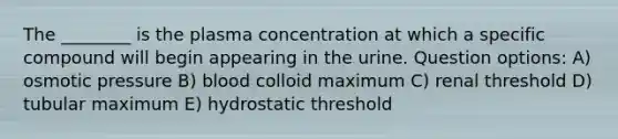 The ________ is the plasma concentration at which a specific compound will begin appearing in the urine. Question options: A) osmotic pressure B) blood colloid maximum C) renal threshold D) tubular maximum E) hydrostatic threshold