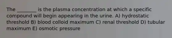 The ________ is the plasma concentration at which a specific compound will begin appearing in the urine. A) hydrostatic threshold B) blood colloid maximum C) renal threshold D) tubular maximum E) osmotic pressure