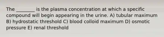 The ________ is the plasma concentration at which a specific compound will begin appearing in the urine. A) tubular maximum B) hydrostatic threshold C) blood colloid maximum D) osmotic pressure E) renal threshold