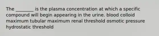 The ________ is the plasma concentration at which a specific compound will begin appearing in the urine. blood colloid maximum tubular maximum renal threshold osmotic pressure hydrostatic threshold