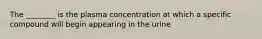 The ________ is the plasma concentration at which a specific compound will begin appearing in the urine