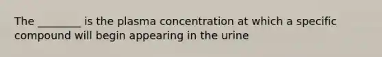 The ________ is the plasma concentration at which a specific compound will begin appearing in the urine