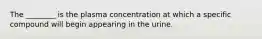 The ________ is the plasma concentration at which a specific compound will begin appearing in the urine.