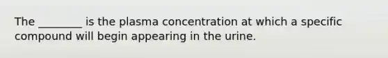 The ________ is the plasma concentration at which a specific compound will begin appearing in the urine.