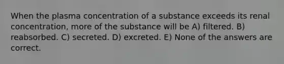 When the plasma concentration of a substance exceeds its renal concentration, more of the substance will be A) filtered. B) reabsorbed. C) secreted. D) excreted. E) None of the answers are correct.