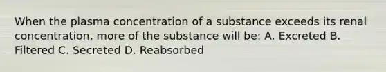 When the plasma concentration of a substance exceeds its renal concentration, more of the substance will be: A. Excreted B. Filtered C. Secreted D. Reabsorbed