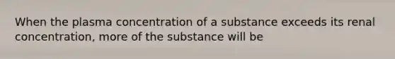 When the plasma concentration of a substance exceeds its renal concentration, more of the substance will be