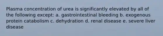 Plasma concentration of urea is significantly elevated by all of the following except: a. gastrointestinal bleeding b. exogenous protein catabolism c. dehydration d. renal disease e. severe liver disease